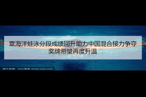 覃海洋蛙泳分段成绩回升助力中国混合接力争夺奖牌希望再度升温